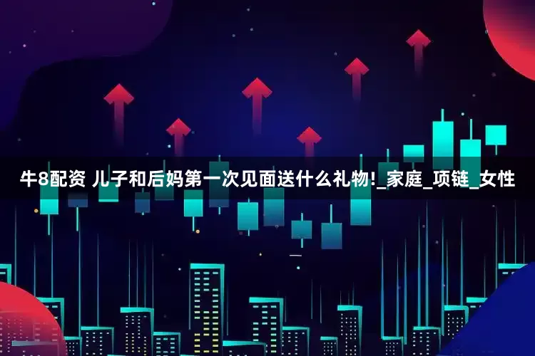 牛8配资 儿子和后妈第一次见面送什么礼物!_家庭_项链_女性