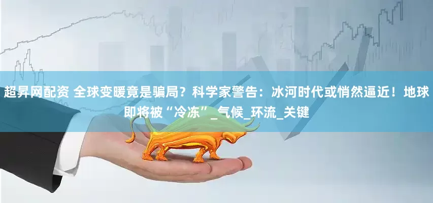 超昇网配资 全球变暖竟是骗局？科学家警告：冰河时代或悄然逼近！地球即将被“冷冻”_气候_环流_关键