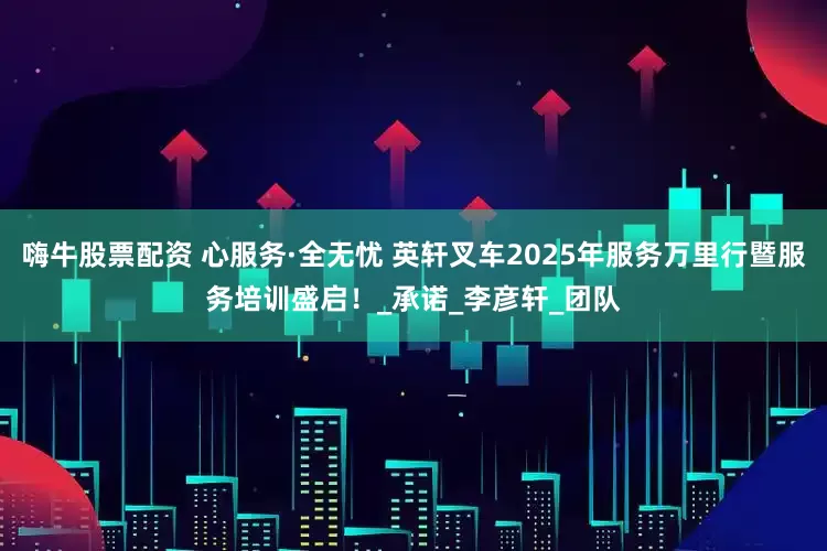 嗨牛股票配资 心服务·全无忧 英轩叉车2025年服务万里行暨服务培训盛启！_承诺_李彦轩_团队