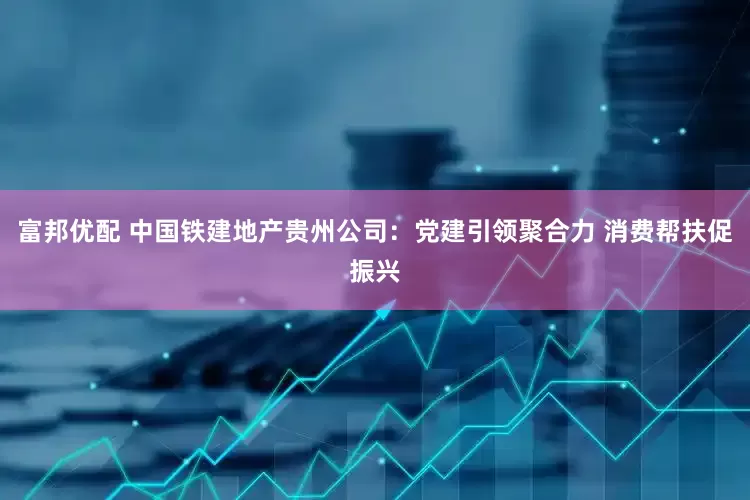 富邦优配 中国铁建地产贵州公司：党建引领聚合力 消费帮扶促振兴