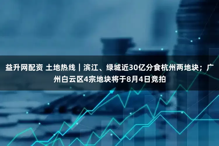 益升网配资 土地热线｜滨江、绿城近30亿分食杭州两地块；广州白云区4宗地块将于8月4日竞拍