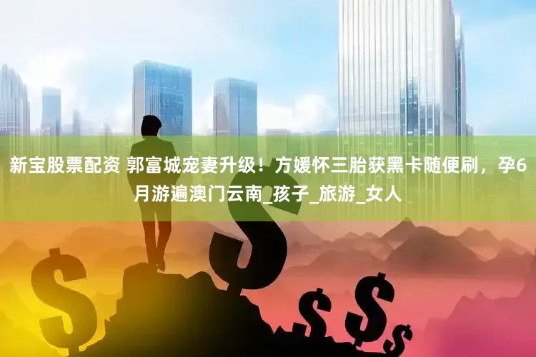 新宝股票配资 郭富城宠妻升级！方媛怀三胎获黑卡随便刷，孕6月游遍澳门云南_孩子_旅游_女人