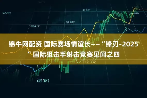 锦牛网配资 国际赛场情谊长——“锋刃-2025”国际狙击手射击竞赛见闻之四