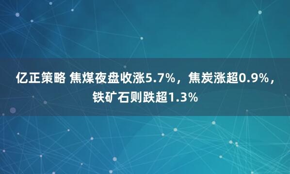 亿正策略 焦煤夜盘收涨5.7%，焦炭涨超0.9%，铁矿石则跌超1.3%