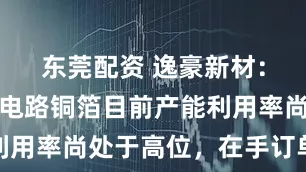 东莞配资 逸豪新材：公司电子电路铜箔目前产能利用率尚处于高位，在手订单充足