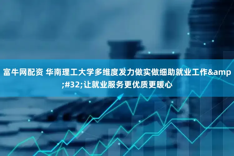 富牛网配资 华南理工大学多维度发力做实做细助就业工作&#32;让就业服务更优质更暖心