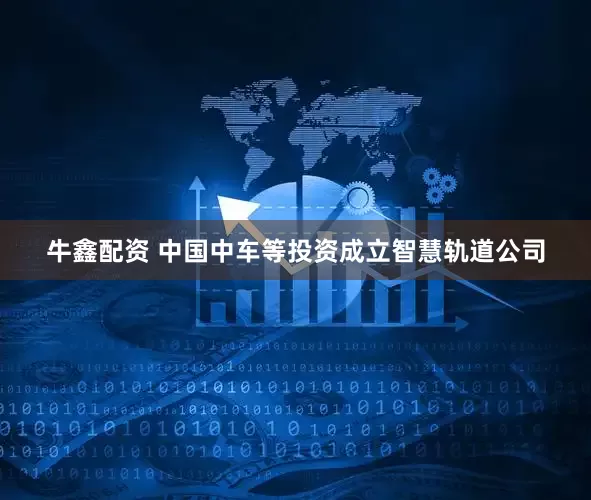 牛鑫配资 中国中车等投资成立智慧轨道公司