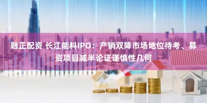 融正配资 长江能科IPO：产销双降市场地位待考、募资项目减半论证谨慎性几何