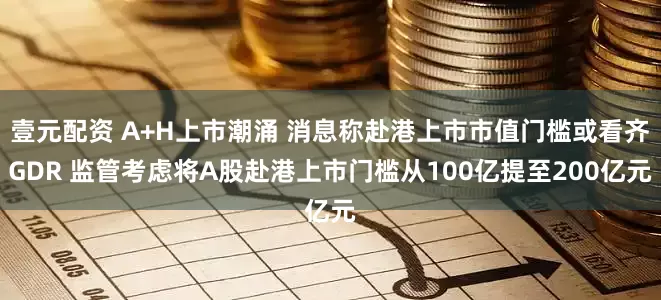 壹元配资 A+H上市潮涌 消息称赴港上市市值门槛或看齐GDR 监管考虑将A股赴港上市门槛从100亿提至200亿元