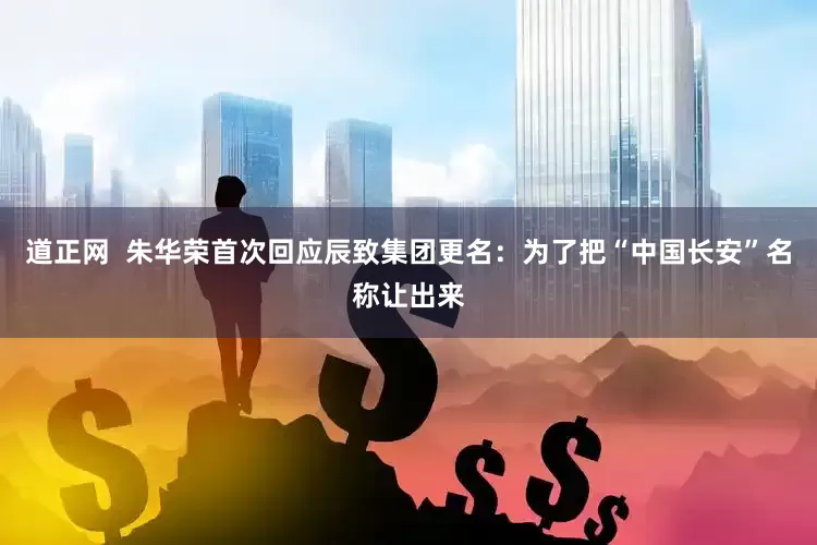 道正网  朱华荣首次回应辰致集团更名：为了把“中国长安”名称让出来