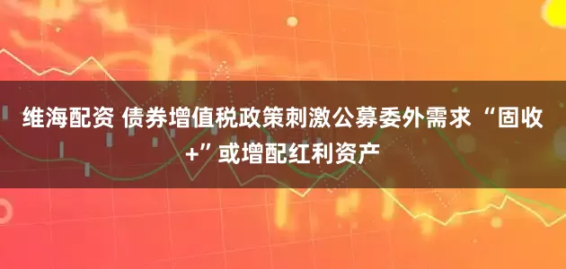 维海配资 债券增值税政策刺激公募委外需求 “固收+”或增配红利资产