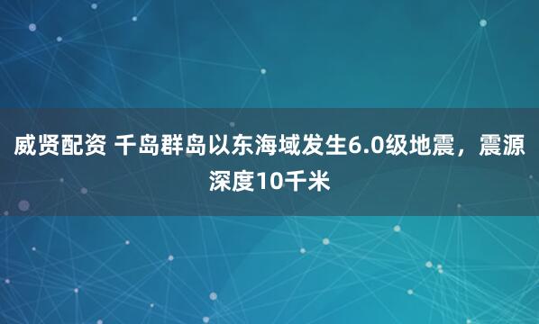 威贤配资 千岛群岛以东海域发生6.0级地震，震源深度10千米