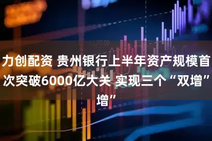 力创配资 贵州银行上半年资产规模首次突破6000亿大关 实现三个“双增”