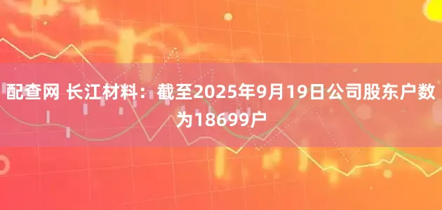 配查网 长江材料：截至2025年9月19日公司股东户数为18699户