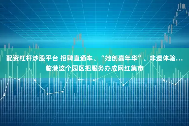 配资杠杆炒股平台 招聘直通车、“她创嘉年华”、非遗体验…临港这个园区把服务办成网红集市