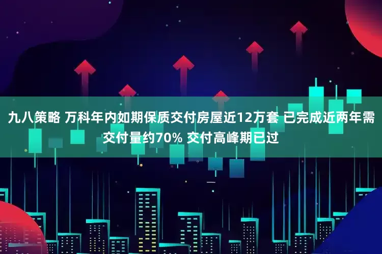 九八策略 万科年内如期保质交付房屋近12万套 已完成近两年需交付量约70% 交付高峰期已过