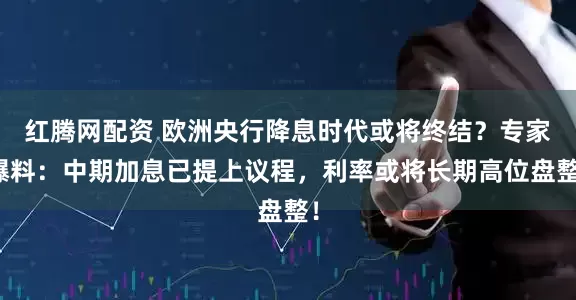 红腾网配资 欧洲央行降息时代或将终结?专家爆料:中期加息已提上议程,利率或将长期高位盘整!