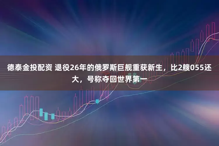 德泰金投配资 退役26年的俄罗斯巨舰重获新生，比2艘055还大，号称夺回世界第一