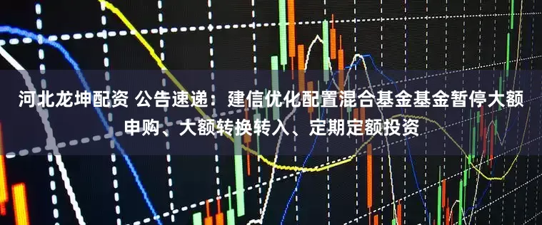 河北龙坤配资 公告速递：建信优化配置混合基金基金暂停大额申购、大额转换转入、定期定额投资