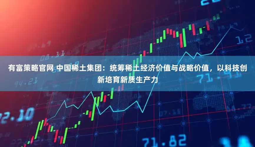 有富策略官网 中国稀土集团：统筹稀土经济价值与战略价值，以科技创新培育新质生产力
